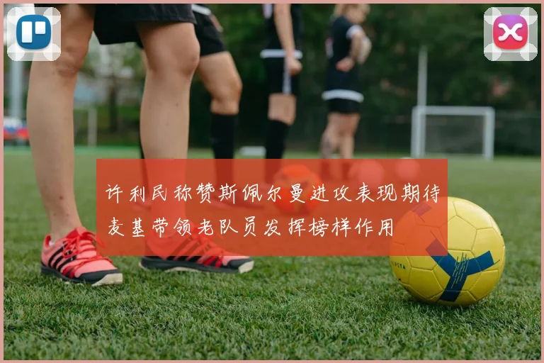 许利民称赞斯佩尔曼进攻表现期待麦基带领老队员发挥榜样作用