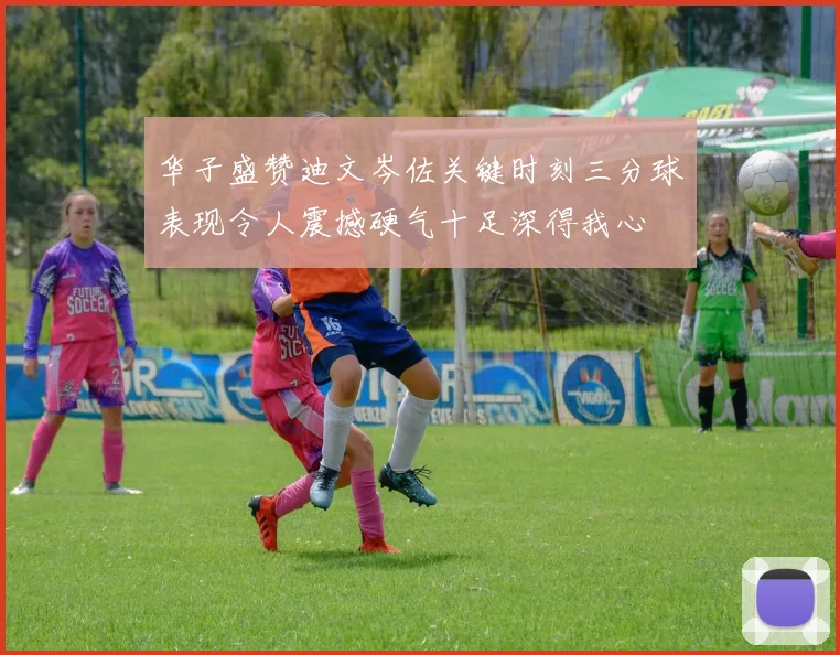 华子盛赞迪文岑佐关键时刻三分球表现令人震撼硬气十足深得我心