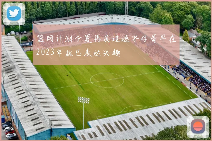 篮网计划今夏再度追逐字母哥早在2023年就已表达兴趣
