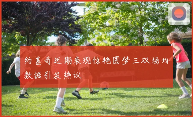 约基奇近期表现惊艳圆梦三双场均数据引发热议