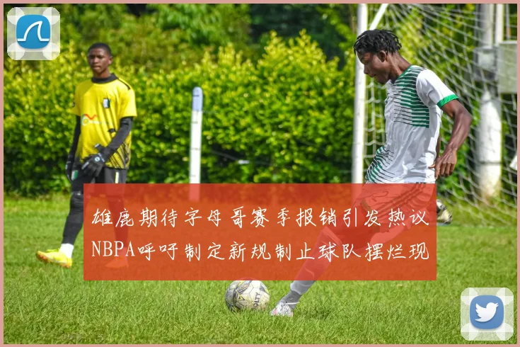 雄鹿期待字母哥赛季报销引发热议NBPA呼吁制定新规制止球队摆烂现象