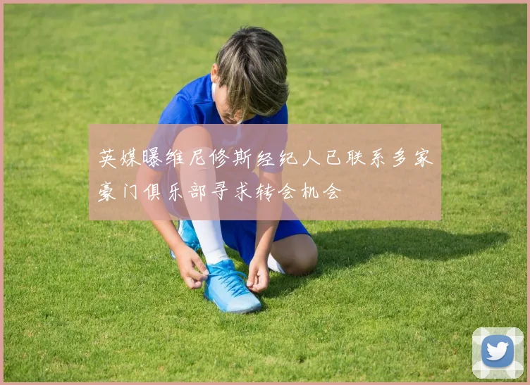 英媒曝维尼修斯经纪人已联系多家豪门俱乐部寻求转会机会