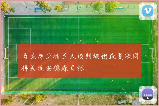 马竞与亚特兰大谈判埃德森曼联同样关注安德森目标