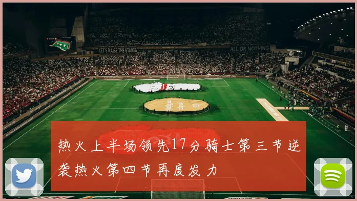 热火上半场领先17分骑士第三节逆袭热火第四节再度发力