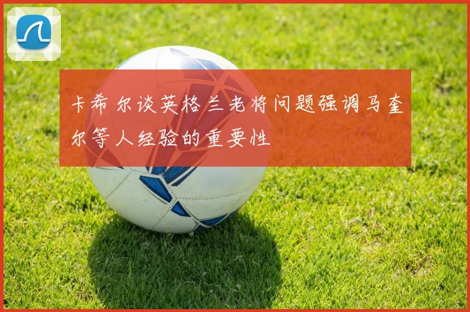 卡希尔谈英格兰老将问题强调马奎尔等人经验的重要性