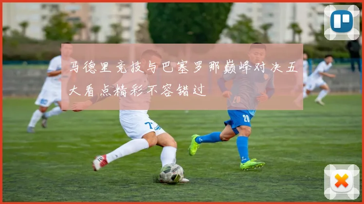 马德里竞技与巴塞罗那巅峰对决五大看点精彩不容错过