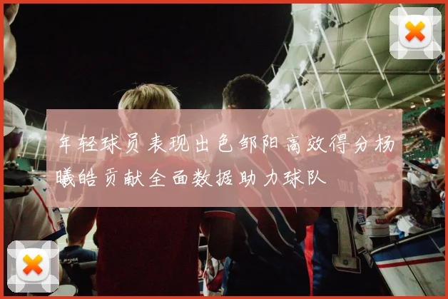 年轻球员表现出色邹阳高效得分杨曦皓贡献全面数据助力球队