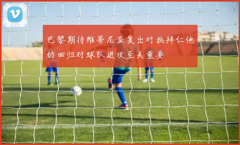 巴黎期待维蒂尼亚复出对抗拜仁他的回归对球队进攻至关重要