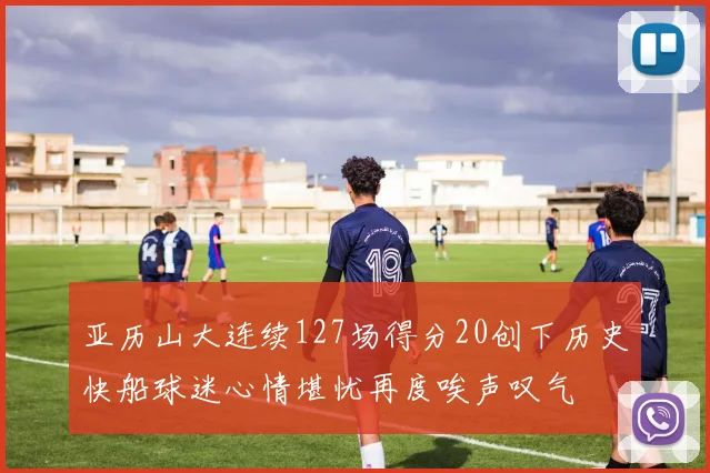 亚历山大连续127场得分20创下历史快船球迷心情堪忧再度唉声叹气